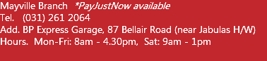 Mayville Branch *PayJustNow available Tel. (031) 261 2064 Add. BP Express Garage, 87 Bellair Road (near Jabulas H/W) Hours. Mon-Fri: 8am - 4.30pm, Sat: 9am - 1pm  