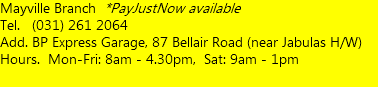 Mayville Branch *PayJustNow available Tel. (031) 261 2064 Add. BP Express Garage, 87 Bellair Road (near Jabulas H/W) Hours. Mon-Fri: 8am - 4.30pm, Sat: 9am - 1pm  